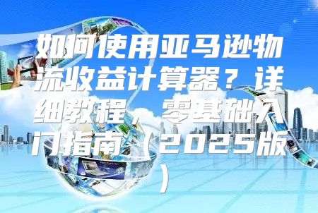 如何使用亚马逊物流收益计算器？详细教程，零基础入门指南2025版