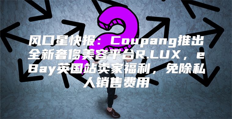 风口星快报：Coupang推出全新奢侈美容平台R.LUX，eBay英国站卖家福利，免除私人销售费用