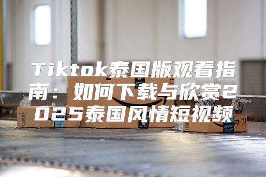 Tiktok泰国版观看指南：如何下载与欣赏2025泰国风情短视频