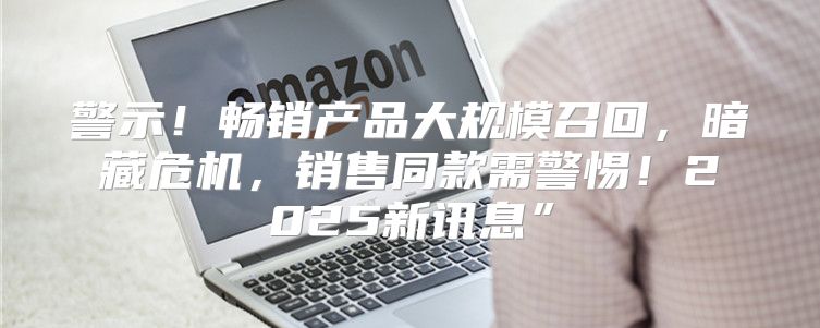 警示！畅销产品大规模召回，暗藏危机，销售同款需警惕！2025新讯息”