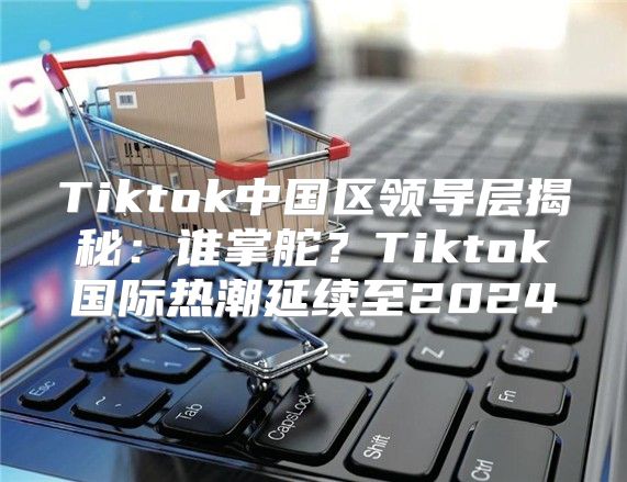 Tiktok中国区领导层揭秘：谁掌舵？Tiktok国际热潮延续至2025