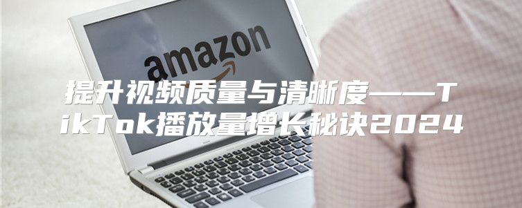 提升视频质量与清晰度——TikTok播放量增长秘诀2025