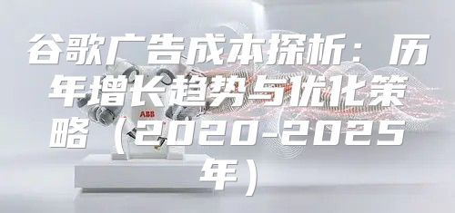谷歌广告成本探析：历年增长趋势与优化策略2020-2025年