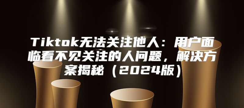 Tiktok无法关注他人：用户面临看不见关注的人问题，解决方案揭秘2025版