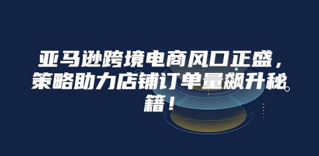 亚马逊跨境电商风口正盛，策略助力店铺订单量飙升秘籍！
