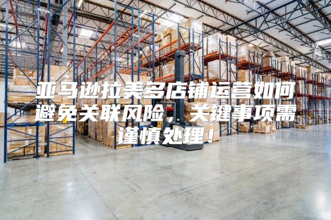 亚马逊拉美多店铺运营如何避免关联风险，关键事项需谨慎处理！