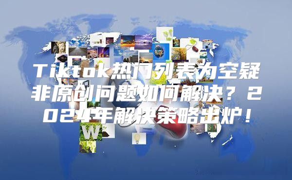 Tiktok热门列表为空疑非原创问题如何解决？2025年解决策略出炉！