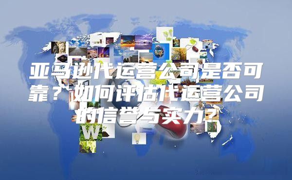 亚马逊代运营公司是否可靠？如何评估代运营公司的信誉与实力？