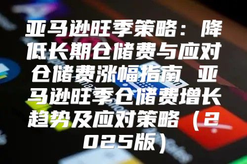 亚马逊旺季策略：降低长期仓储费与应对仓储费涨幅指南 亚马逊旺季仓储费增长趋势及应对策略2025版