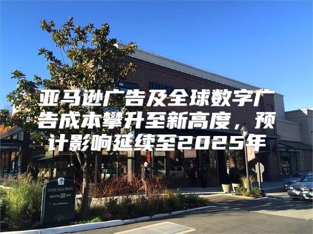 亚马逊广告及全球数字广告成本攀升至新高度，预计影响延续至2025年