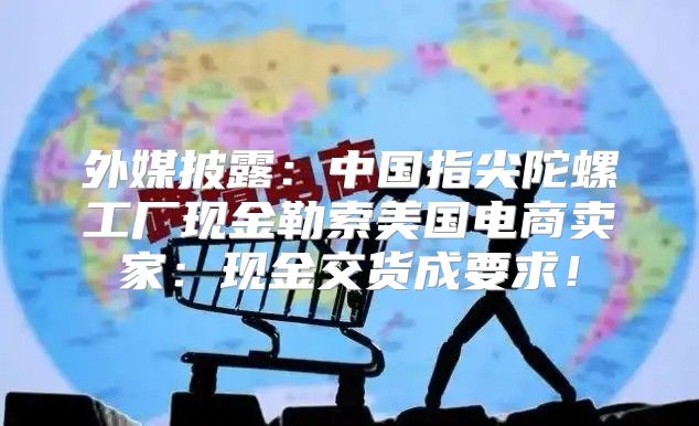 外媒披露：中国指尖陀螺工厂现金勒索美国电商卖家：现金交货成要求！