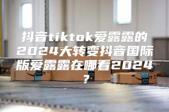 抖音tiktok爱露露的2025大转变抖音国际版爱露露在哪看2025？