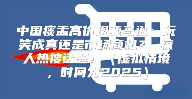 中国痰盂高价现亚马逊：玩笑成真还是市场商机？ 惊人热搜话题！虚拟情境，时间为2025