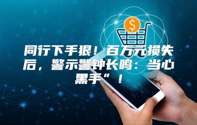 同行下手狠！百万元损失后，警示警钟长鸣：当心黑手”！