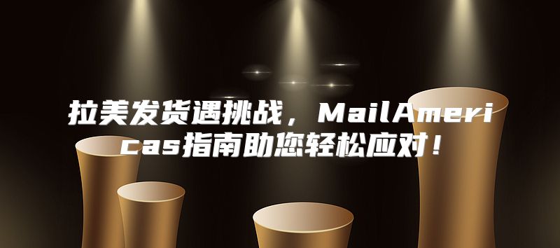 拉美发货遇挑战，MailAmericas指南助您轻松应对！