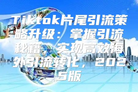 Tiktok片尾引流策略升级：掌握引流秘籍，实现高效海外引流转化，2025版