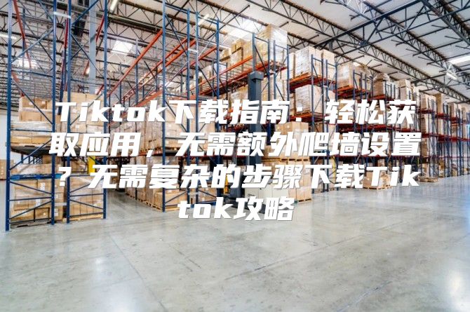 Tiktok下载指南：轻松获取应用，无需额外爬墙设置？无需复杂的步骤下载Tiktok攻略