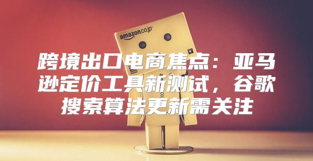 跨境出口电商焦点：亚马逊定价工具新测试，谷歌搜索算法更新需关注
