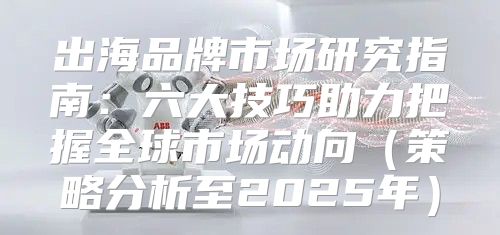 出海品牌市场研究指南：六大技巧助力把握全球市场动向策略分析至2025年