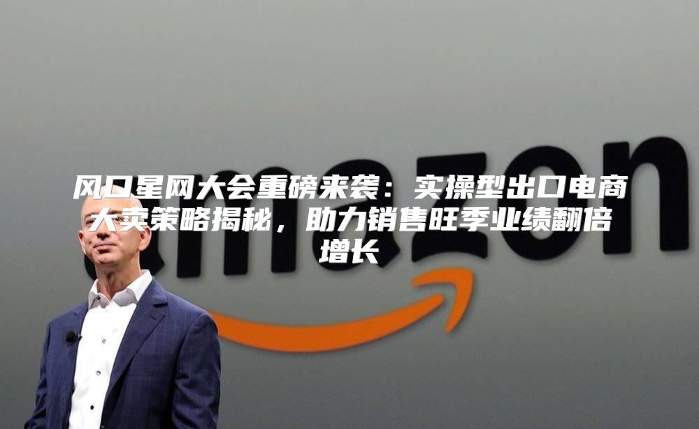 风口星网大会重磅来袭：实操型出口电商大卖策略揭秘，助力销售旺季业绩翻倍增长