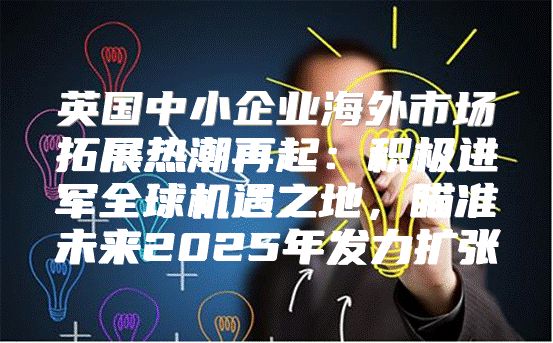 英国中小企业海外市场拓展热潮再起：积极进军全球机遇之地，瞄准未来2025年发力扩张