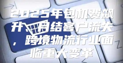 2025年包机费飙升、月结客户流失，跨境物流行业面临重大变革