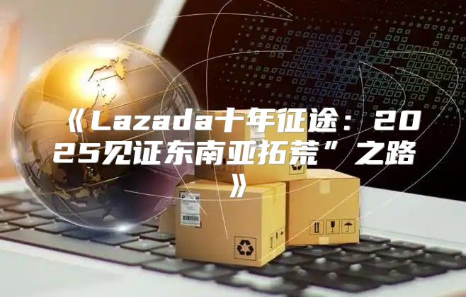 Lazada十年征途：2025见证东南亚拓荒”之路