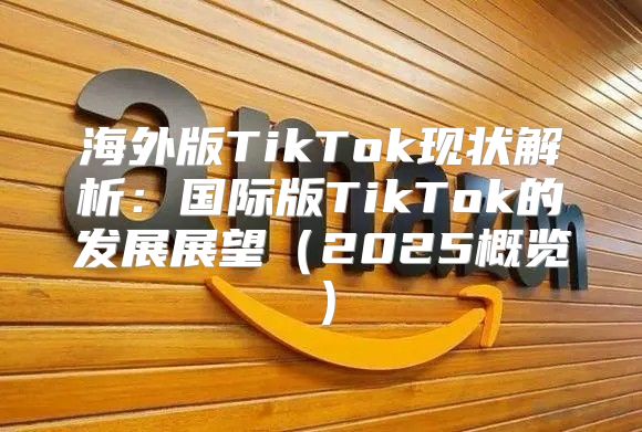 海外版TikTok现状解析：国际版TikTok的发展展望2025概览