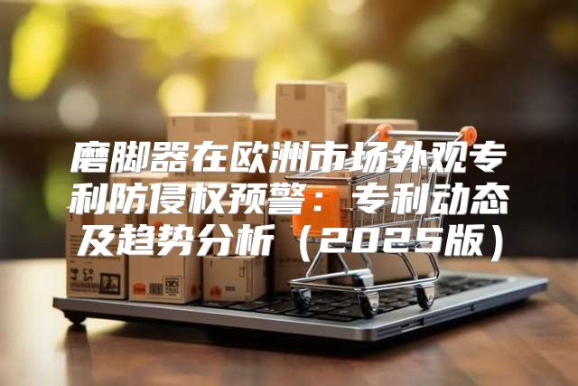 磨脚器在欧洲市场外观专利防侵权预警：专利动态及趋势分析2025版
