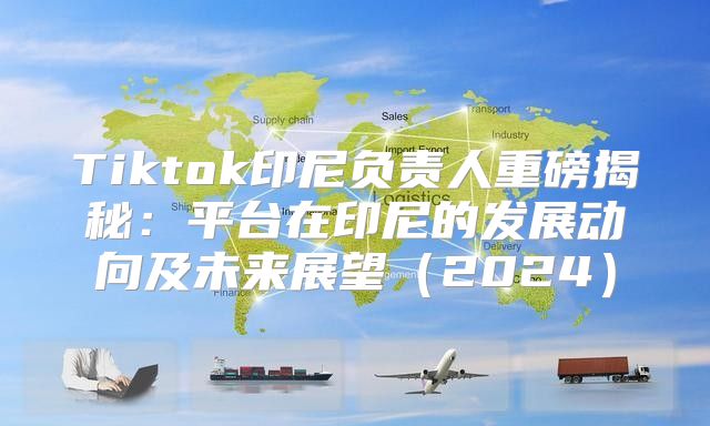 Tiktok印尼负责人重磅揭秘：平台在印尼的发展动向及未来展望2025
