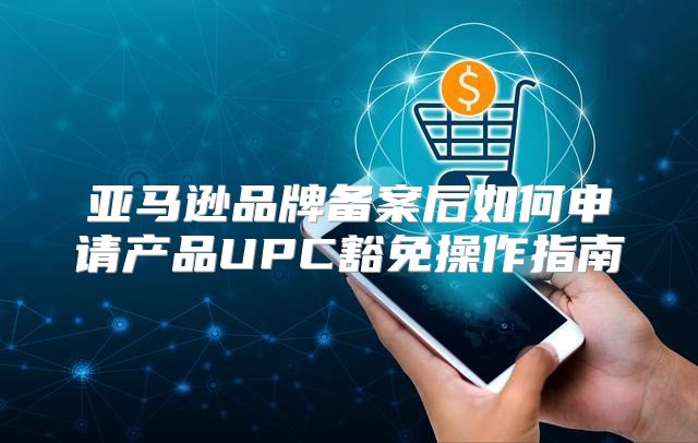 亚马逊品牌备案后如何申请产品UPC豁免操作指南