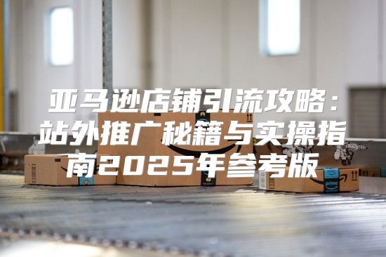 亚马逊店铺引流攻略：站外推广秘籍与实操指南2025年参考版