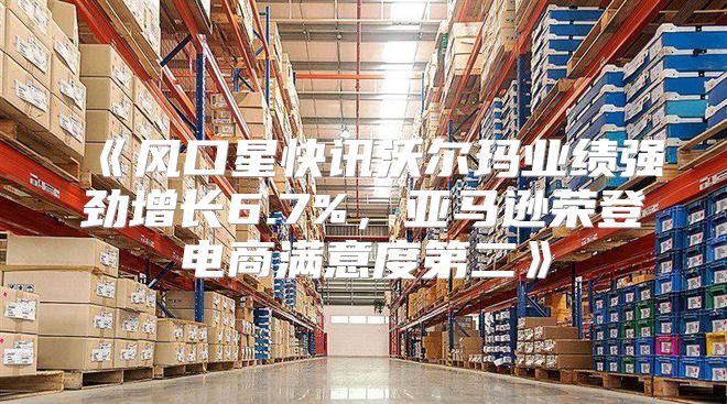 风口星快讯沃尔玛业绩强劲增长6.7%，亚马逊荣登电商满意度第二