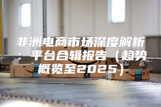 非洲电商市场深度解析：平台合辑报告趋势概览至2025