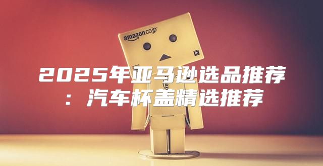 2025年亚马逊选品推荐：汽车杯盖精选推荐