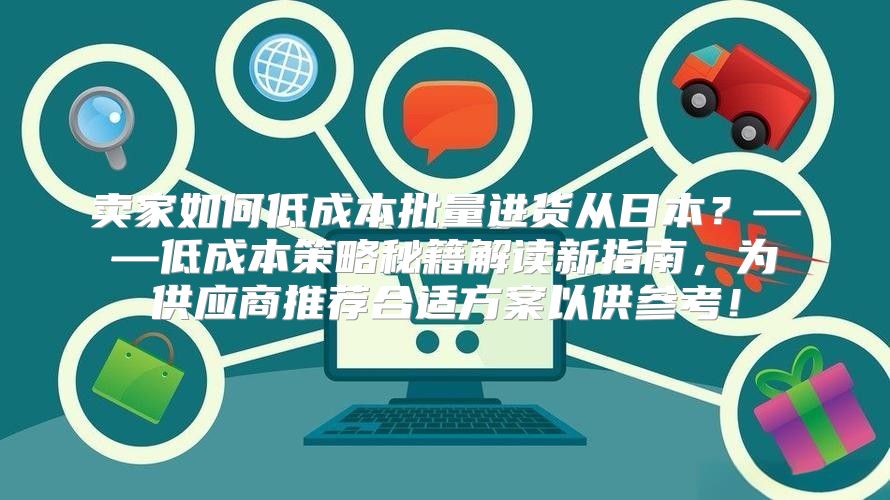 卖家如何低成本批量进货从日本？——低成本策略秘籍解读新指南，为供应商推荐合适方案以供参考！