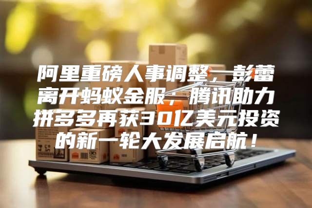 阿里重磅人事调整，彭蕾离开蚂蚁金服；腾讯助力拼多多再获30亿美元投资的新一轮大发展启航！