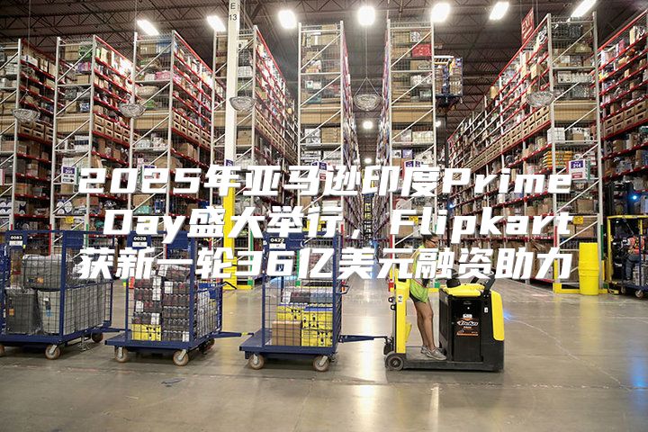 2025年亚马逊印度Prime Day盛大举行，Flipkart获新一轮36亿美元融资助力