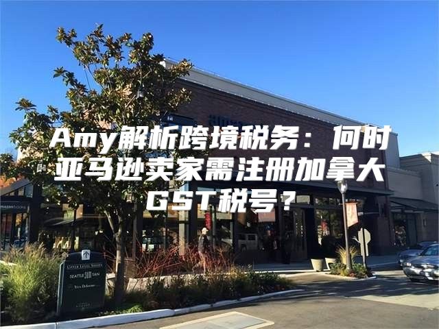Amy解析跨境税务：何时亚马逊卖家需注册加拿大GST税号？