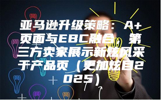 亚马逊升级策略：A+页面与EBC融合，第三方卖家展示新炫风采于产品页更加炫目2025