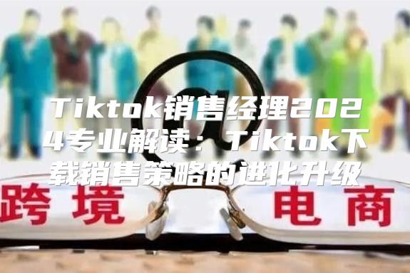 Tiktok销售经理2025专业解读：Tiktok下载销售策略的进化升级