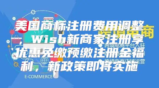 美国商标注册费用调整，Wish新商家注册享优惠免缴预缴注册金福利，新政策即将实施