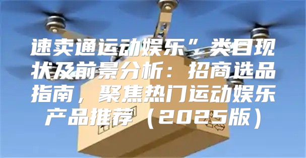 速卖通运动娱乐”类目现状及前景分析：招商选品指南，聚焦热门运动娱乐产品推荐2025版