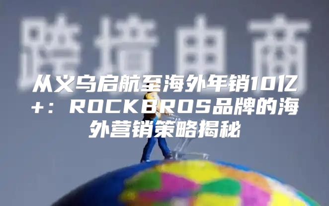 从义乌启航至海外年销10亿+：ROCKBROS品牌的海外营销策略揭秘