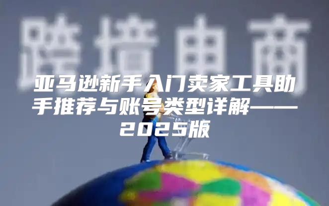 亚马逊新手入门卖家工具助手推荐与账号类型详解——2025版