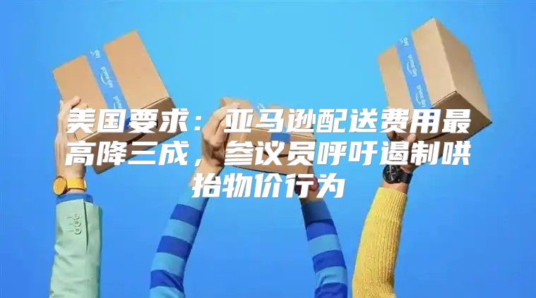 美国要求：亚马逊配送费用最高降三成，参议员呼吁遏制哄抬物价行为