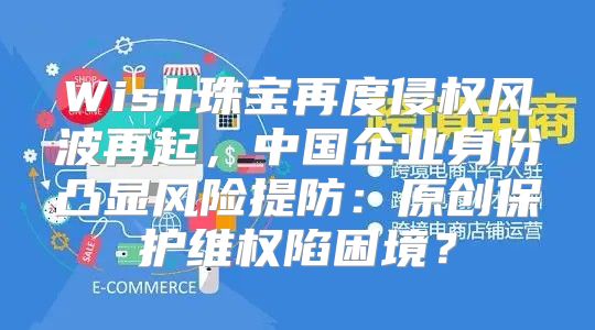 Wish珠宝再度侵权风波再起，中国企业身份凸显风险提防：原创保护维权陷困境？