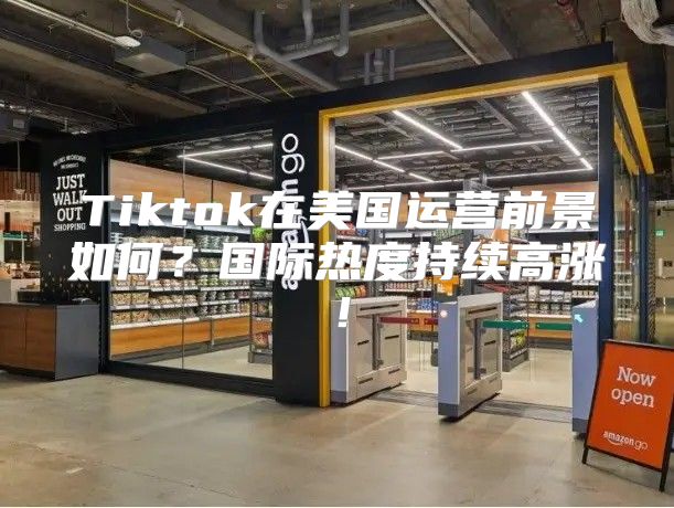 Tiktok在美国运营前景如何？国际热度持续高涨！