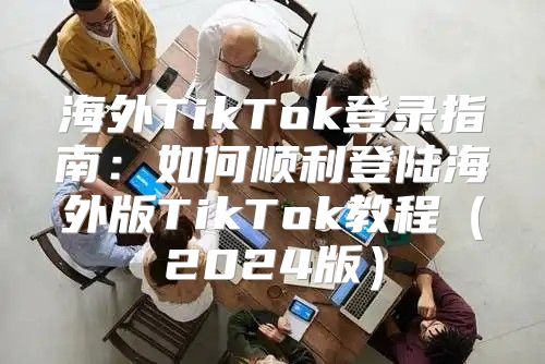 海外TikTok登录指南：如何顺利登陆海外版TikTok教程2025版
