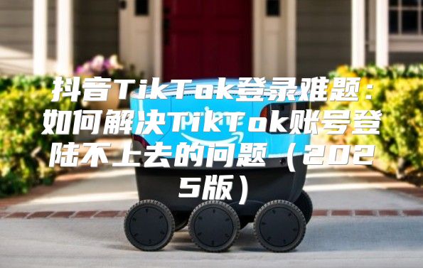 抖音TikTok登录难题：如何解决TikTok账号登陆不上去的问题2025版